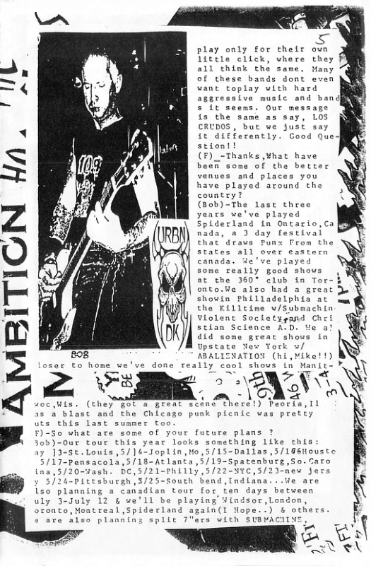 play only for their little click, vhere  all think the same.  of these bands dont  want toplay with hard aggressive music and ban g 5 it seems. Our message SN is the same as say, LOS CRUDOS, but we Just say  it aifferently. Good Que] stiont!  (F)_-Thaaks ,¥hat have  beeR some of the better  L) g  venues and places you have played around the country?  (Bob)-The last three years we’ve played  nada, a 3 day fescival that drava Punx From tho states all over eastern canads. We’ve played  some really good shows  at the 360° club in Tor onto.Ue also had a great Ju shouin Philladelphia at the Killtime w/Submachin Violent Societygand Chri stian Science A:D. e a! d1d some great shows in Upstate Yor York u/  1 E ABALIENATION m.v-wwL  ITIGN Hn.  er to home we’ve done really cool shows in Manit-  = TR -\ b RS 3 A W { -~ - \CAZ ’ F)-50 what are some of your future plans ? ﬁ y 5/24-Pittsburgh,3/25-South bend,Indiana  uly 3-July 12 & we’ll be playing ¥indsor,London,  : "  